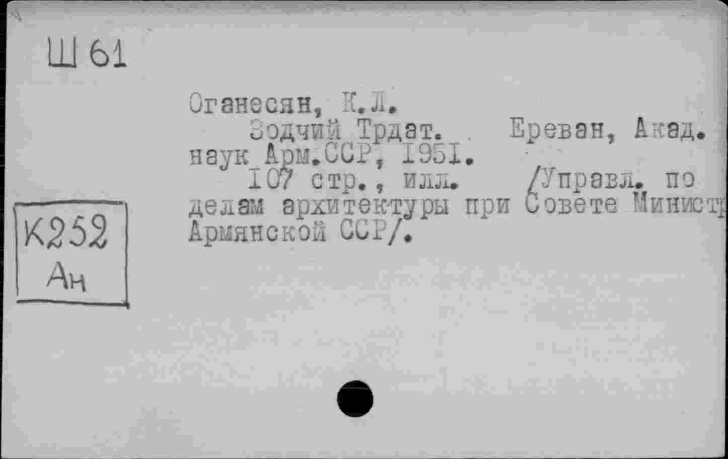 ﻿шы
К252
Оганесян, К. л.
Оодчий Трдат. . Ереван, Акад, наук Арм.ССР, 1951.
107 стр., илл.	/У правд. по
делам архитектуры при Совете Министр Армянской ССР/.